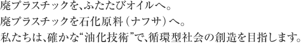 廃プラスチックを、ふたたびオイルへ。廃食油・バイオマスをバイオ燃料へ。私たちは、確かな“油化技術”で、循環型社会の創造を目指します。