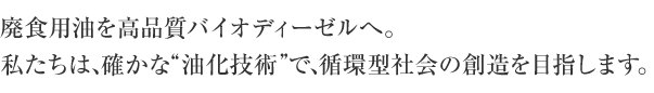廃プラスチックを、ふたたびオイルへ。廃食油・バイオマスをバイオ燃料へ。私たちは、確かな“油化技術”で、循環型社会の創造を目指します。
