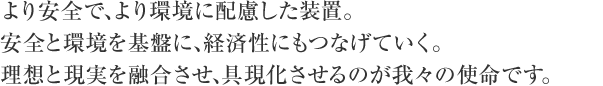 より安全で、より環境に配慮した装置。安全と環境を基盤に、経済性にもつなげていく。理想と現実を融合させ、具現化させるのが我々の使命です。