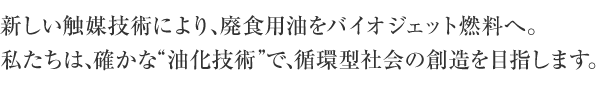 新しい触媒技術により、廃食用油をバイオジェット燃料へ。私たちは、確かな“油化技術”で、循環型社会の創造を目指します。