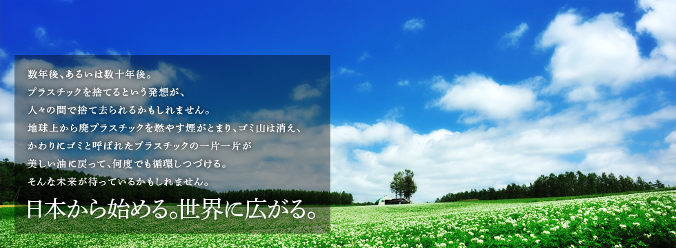 数年後、あるいは数十年後。プラスチックを捨てるという発想が、人々の間で捨て去られるかもしれません。地球上から廃プラスチックを燃やす煙がとまり、ゴミ山は消え、かわりにゴミと呼ばれたプラスチックの一片一片が美しい油に戻って、何度でも循環しつづける。そんな未来が待っているかもしれません。日本から始める。世界に広がる。